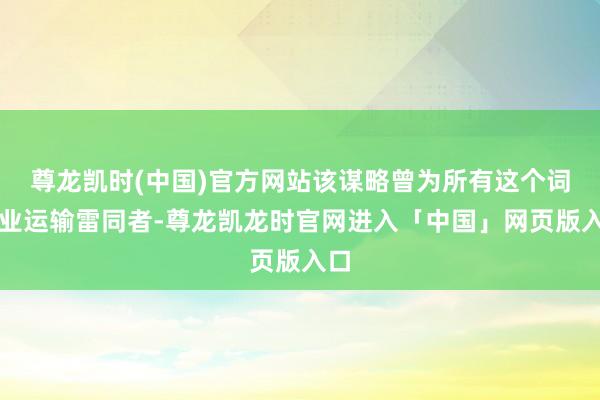 尊龙凯时(中国)官方网站该谋略曾为所有这个词行业运输雷同者-尊龙凯龙时官网进入「中国」网页版入口