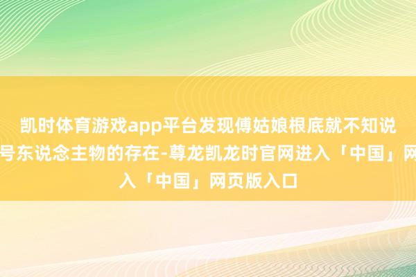 凯时体育游戏app平台发现傅姑娘根底就不知说念隽王这号东说念主物的存在-尊龙凯龙时官网进入「中国」网页版入口