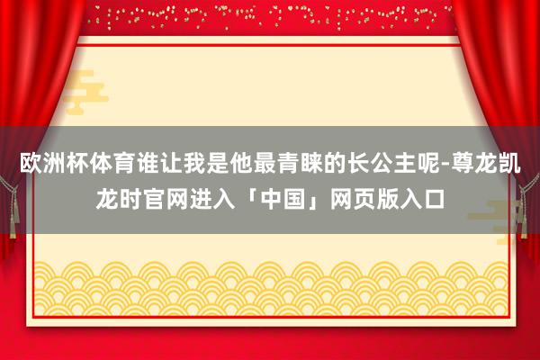 欧洲杯体育谁让我是他最青睐的长公主呢-尊龙凯龙时官网进入「中国」网页版入口