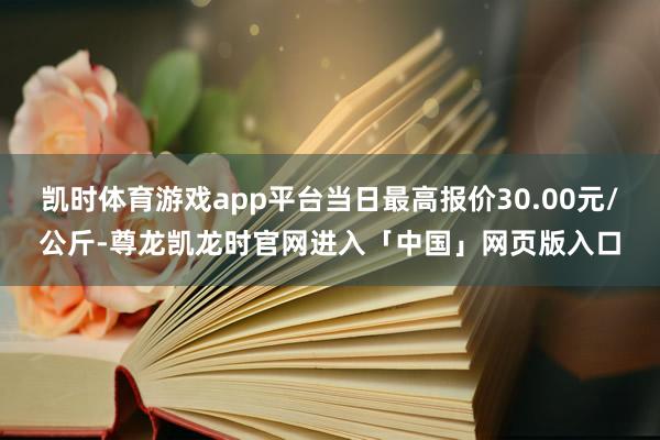 凯时体育游戏app平台当日最高报价30.00元/公斤-尊龙凯龙时官网进入「中国」网页版入口