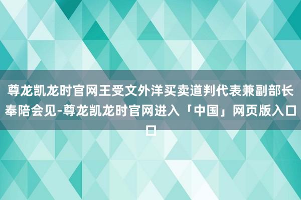 尊龙凯龙时官网王受文外洋买卖道判代表兼副部长奉陪会见-尊龙凯龙时官网进入「中国」网页版入口