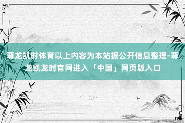 尊龙凯时体育以上内容为本站据公开信息整理-尊龙凯龙时官网进入「中国」网页版入口