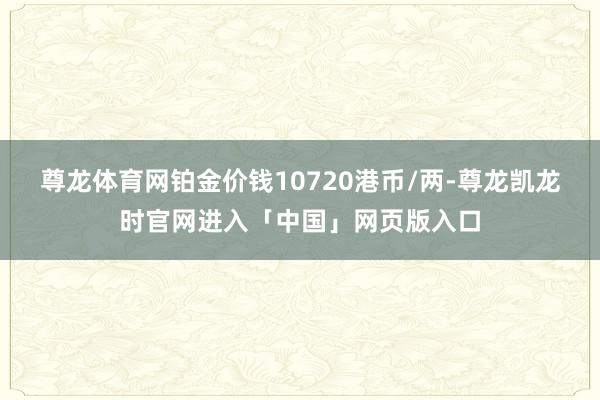 尊龙体育网铂金价钱10720港币/两-尊龙凯龙时官网进入「中国」网页版入口