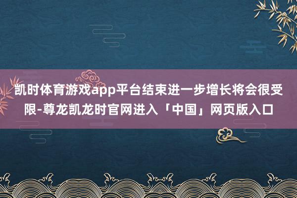 凯时体育游戏app平台结束进一步增长将会很受限-尊龙凯龙时官网进入「中国」网页版入口