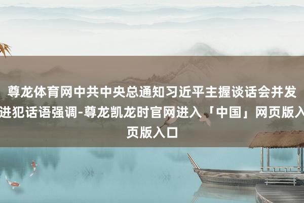 尊龙体育网中共中央总通知习近平主握谈话会并发表进犯话语强调-尊龙凯龙时官网进入「中国」网页版入口