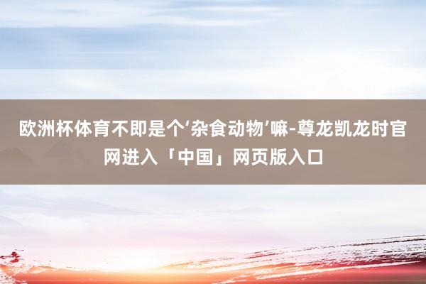 欧洲杯体育不即是个‘杂食动物’嘛-尊龙凯龙时官网进入「中国」网页版入口