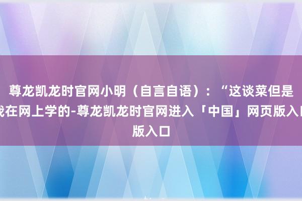 尊龙凯龙时官网小明（自言自语）：“这谈菜但是我在网上学的-尊龙凯龙时官网进入「中国」网页版入口