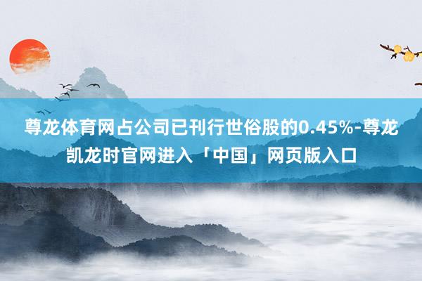 尊龙体育网占公司已刊行世俗股的0.45%-尊龙凯龙时官网进入「中国」网页版入口