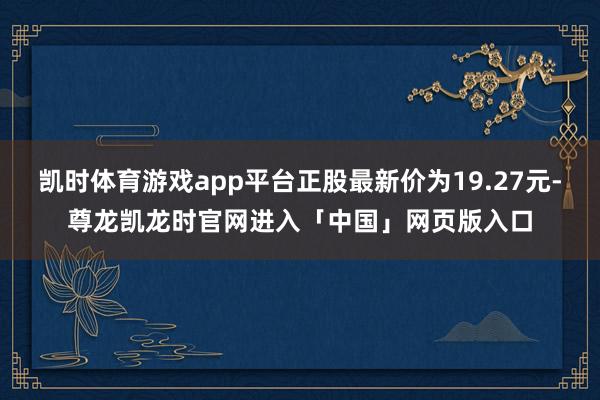 凯时体育游戏app平台正股最新价为19.27元-尊龙凯龙时官网进入「中国」网页版入口