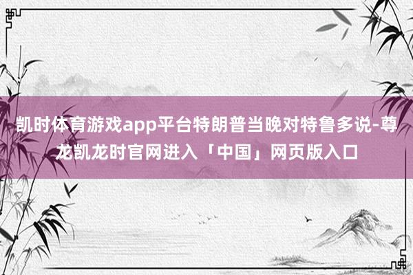 凯时体育游戏app平台特朗普当晚对特鲁多说-尊龙凯龙时官网进入「中国」网页版入口