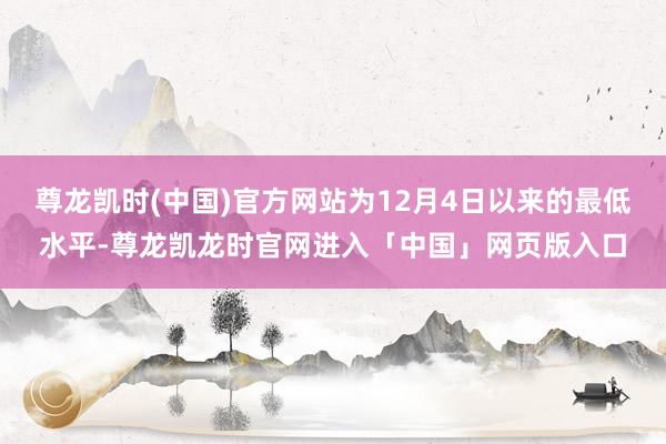 尊龙凯时(中国)官方网站为12月4日以来的最低水平-尊龙凯龙时官网进入「中国」网页版入口