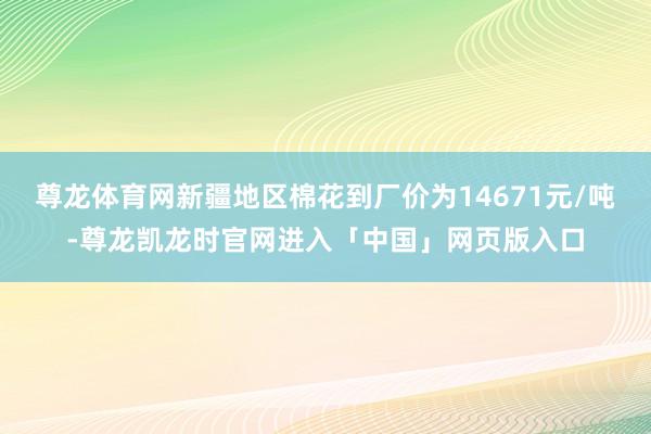 尊龙体育网新疆地区棉花到厂价为14671元/吨-尊龙凯龙时官网进入「中国」网页版入口