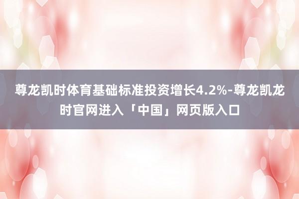 尊龙凯时体育基础标准投资增长4.2%-尊龙凯龙时官网进入「中国」网页版入口