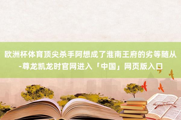 欧洲杯体育顶尖杀手阿想成了淮南王府的劣等随从-尊龙凯龙时官网进入「中国」网页版入口