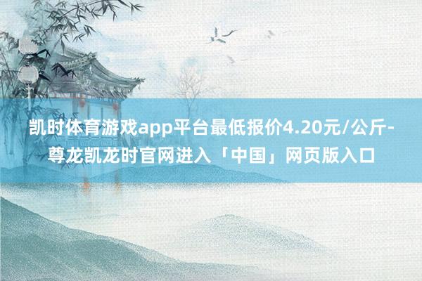 凯时体育游戏app平台最低报价4.20元/公斤-尊龙凯龙时官网进入「中国」网页版入口