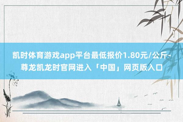 凯时体育游戏app平台最低报价1.80元/公斤-尊龙凯龙时官网进入「中国」网页版入口