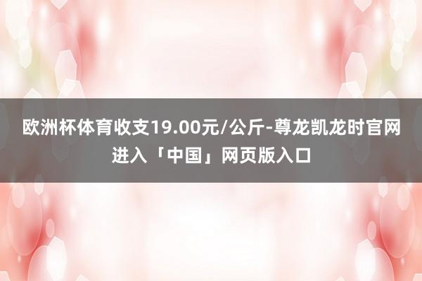 欧洲杯体育收支19.00元/公斤-尊龙凯龙时官网进入「中国」网页版入口