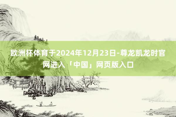 欧洲杯体育于2024年12月23日-尊龙凯龙时官网进入「中国」网页版入口