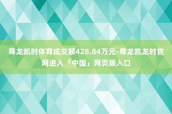 尊龙凯时体育成交额428.84万元-尊龙凯龙时官网进入「中国」网页版入口