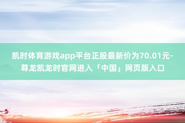 凯时体育游戏app平台正股最新价为70.01元-尊龙凯龙时官网进入「中国」网页版入口