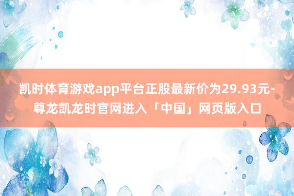 凯时体育游戏app平台正股最新价为29.93元-尊龙凯龙时官网进入「中国」网页版入口