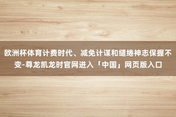 欧洲杯体育计费时代、减免计谋和缱绻神志保握不变-尊龙凯龙时官网进入「中国」网页版入口