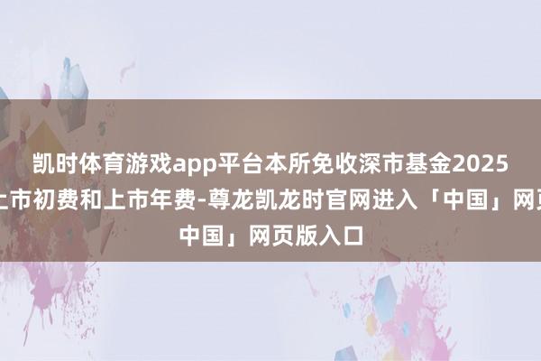 凯时体育游戏app平台本所免收深市基金2025年度的上市初费和上市年费-尊龙凯龙时官网进入「中国」网页版入口