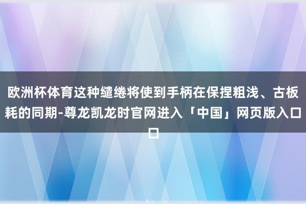 欧洲杯体育这种缱绻将使到手柄在保捏粗浅、古板耗的同期-尊龙凯龙时官网进入「中国」网页版入口