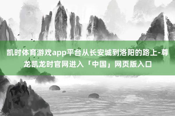 凯时体育游戏app平台从长安城到洛阳的路上-尊龙凯龙时官网进入「中国」网页版入口