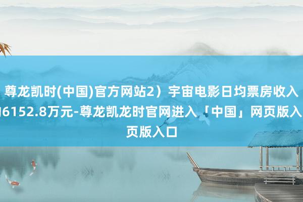 尊龙凯时(中国)官方网站2）宇宙电影日均票房收入约6152.8万元-尊龙凯龙时官网进入「中国」网页版入口