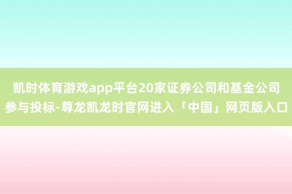 凯时体育游戏app平台20家证券公司和基金公司参与投标-尊龙凯龙时官网进入「中国」网页版入口