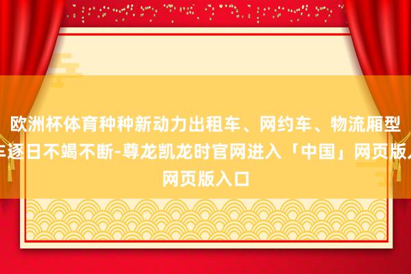 欧洲杯体育种种新动力出租车、网约车、物流厢型货车逐日不竭不断-尊龙凯龙时官网进入「中国」网页版入口