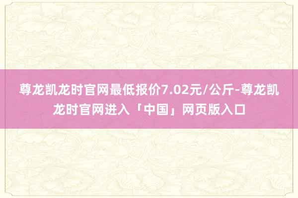 尊龙凯龙时官网最低报价7.02元/公斤-尊龙凯龙时官网进入「中国」网页版入口