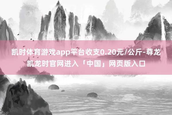 凯时体育游戏app平台收支0.20元/公斤-尊龙凯龙时官网进入「中国」网页版入口