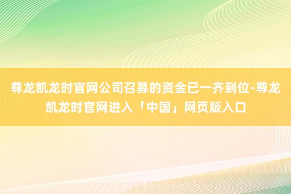 尊龙凯龙时官网公司召募的资金已一齐到位-尊龙凯龙时官网进入「中国」网页版入口