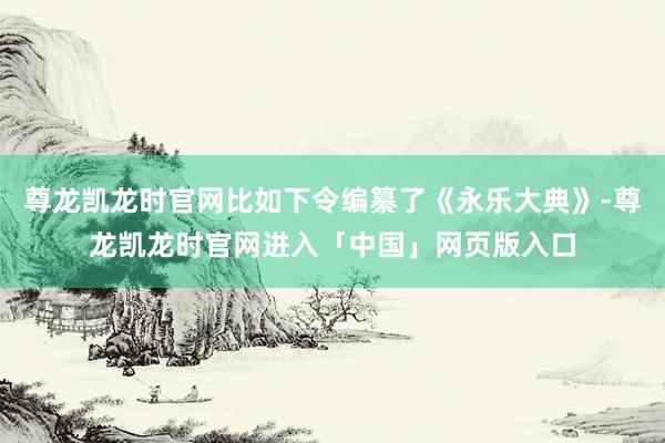 尊龙凯龙时官网比如下令编纂了《永乐大典》-尊龙凯龙时官网进入「中国」网页版入口