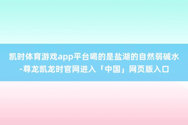 凯时体育游戏app平台喝的是盐湖的自然弱碱水-尊龙凯龙时官网进入「中国」网页版入口