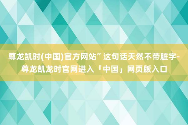 尊龙凯时(中国)官方网站”这句话天然不带脏字-尊龙凯龙时官网进入「中国」网页版入口