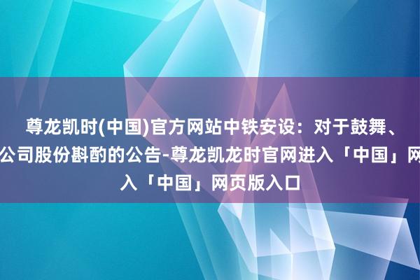 尊龙凯时(中国)官方网站中铁安设：对于鼓舞、董事增捏公司股份斟酌的公告-尊龙凯龙时官网进入「中国」网页版入口