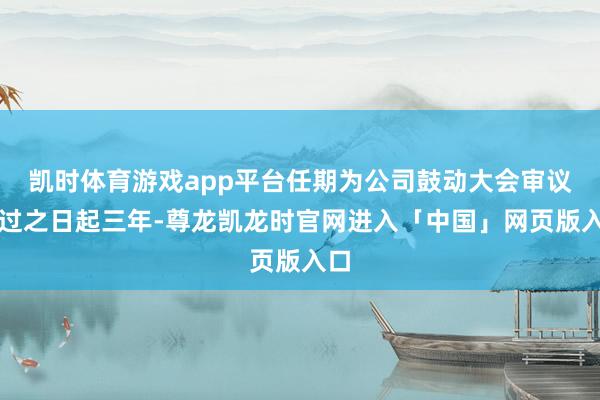 凯时体育游戏app平台任期为公司鼓动大会审议通过之日起三年-尊龙凯龙时官网进入「中国」网页版入口