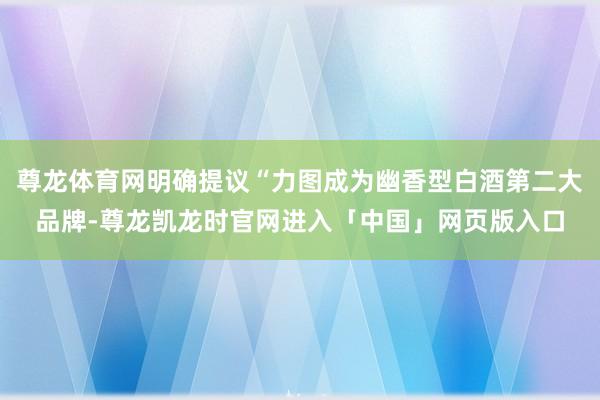 尊龙体育网明确提议“力图成为幽香型白酒第二大品牌-尊龙凯龙时官网进入「中国」网页版入口