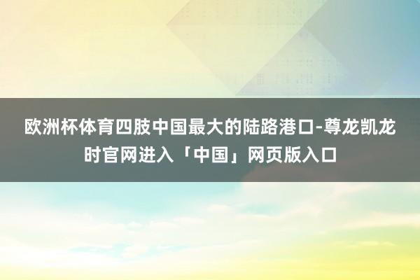 欧洲杯体育　　四肢中国最大的陆路港口-尊龙凯龙时官网进入「中国」网页版入口