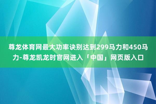 尊龙体育网最大功率诀别达到299马力和450马力-尊龙凯龙时官网进入「中国」网页版入口