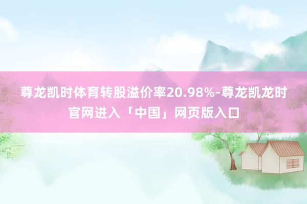 尊龙凯时体育转股溢价率20.98%-尊龙凯龙时官网进入「中国」网页版入口