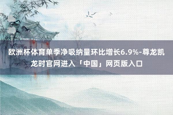 欧洲杯体育单季净吸纳量环比增长6.9%-尊龙凯龙时官网进入「中国」网页版入口