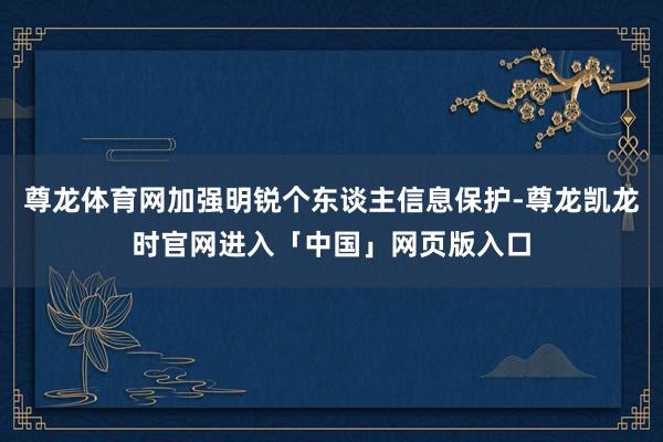 尊龙体育网加强明锐个东谈主信息保护-尊龙凯龙时官网进入「中国」网页版入口