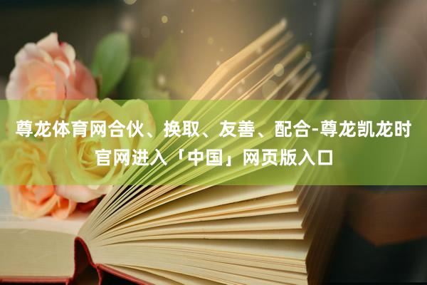 尊龙体育网合伙、换取、友善、配合-尊龙凯龙时官网进入「中国」网页版入口