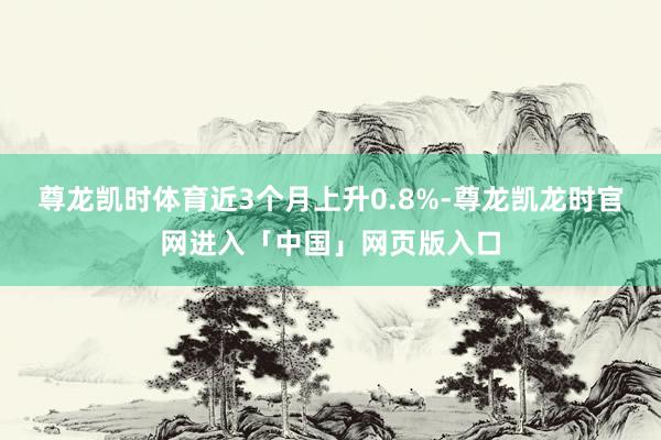 尊龙凯时体育近3个月上升0.8%-尊龙凯龙时官网进入「中国」网页版入口