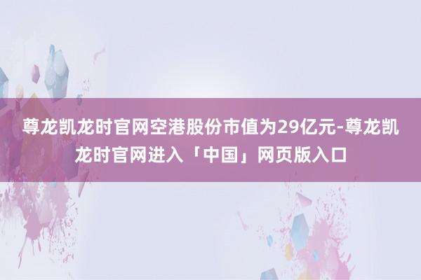 尊龙凯龙时官网空港股份市值为29亿元-尊龙凯龙时官网进入「中国」网页版入口