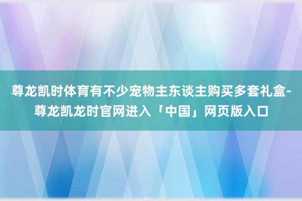 尊龙凯时体育有不少宠物主东谈主购买多套礼盒-尊龙凯龙时官网进入「中国」网页版入口